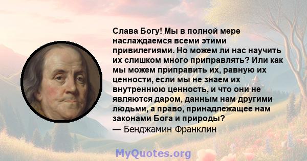 Слава Богу! Мы в полной мере наслаждаемся всеми этими привилегиями. Но можем ли нас научить их слишком много приправлять? Или как мы можем приправить их, равную их ценности, если мы не знаем их внутреннюю ценность, и