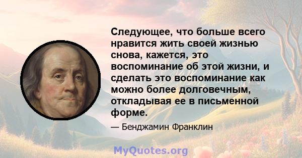 Следующее, что больше всего нравится жить своей жизнью снова, кажется, это воспоминание об этой жизни, и сделать это воспоминание как можно более долговечным, откладывая ее в письменной форме.