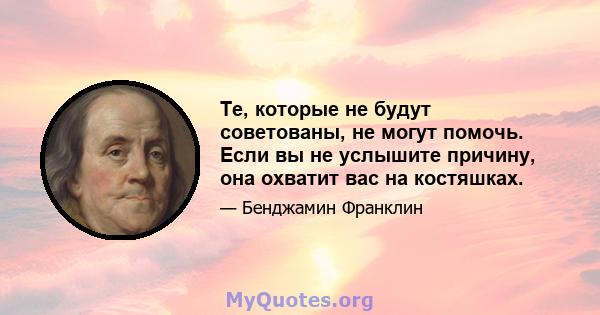 Те, которые не будут советованы, не могут помочь. Если вы не услышите причину, она охватит вас на костяшках.