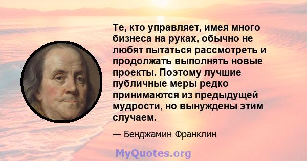 Те, кто управляет, имея много бизнеса на руках, обычно не любят пытаться рассмотреть и продолжать выполнять новые проекты. Поэтому лучшие публичные меры редко принимаются из предыдущей мудрости, но вынуждены этим