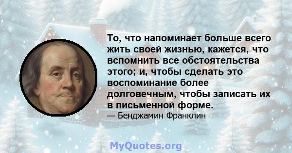 То, что напоминает больше всего жить своей жизнью, кажется, что вспомнить все обстоятельства этого; и, чтобы сделать это воспоминание более долговечным, чтобы записать их в письменной форме.