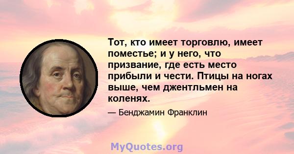 Тот, кто имеет торговлю, имеет поместье; и у него, что призвание, где есть место прибыли и чести. Птицы на ногах выше, чем джентльмен на коленях.