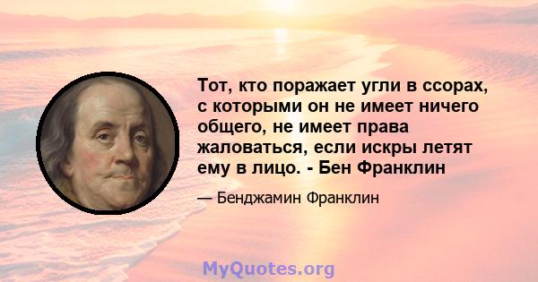 Тот, кто поражает угли в ссорах, с которыми он не имеет ничего общего, не имеет права жаловаться, если искры летят ему в лицо. - Бен Франклин