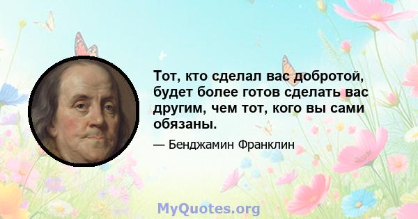 Тот, кто сделал вас добротой, будет более готов сделать вас другим, чем тот, кого вы сами обязаны.