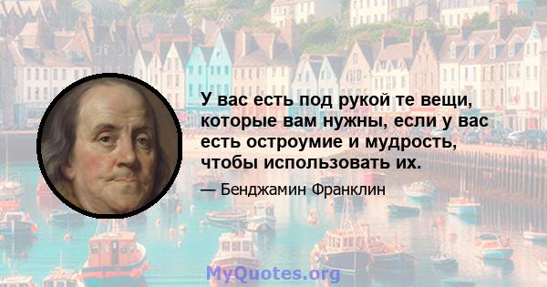 У вас есть под рукой те вещи, которые вам нужны, если у вас есть остроумие и мудрость, чтобы использовать их.