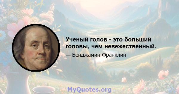 Ученый голов - это больший головы, чем невежественный.