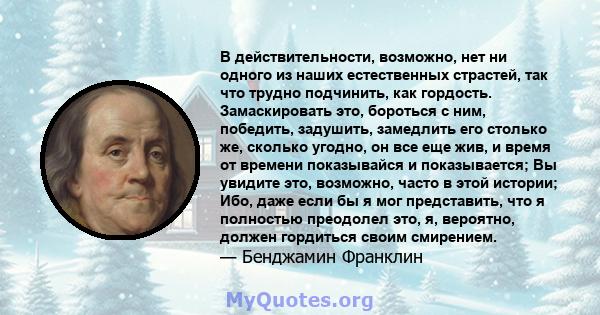 В действительности, возможно, нет ни одного из наших естественных страстей, так что трудно подчинить, как гордость. Замаскировать это, бороться с ним, победить, задушить, замедлить его столько же, сколько угодно, он все 