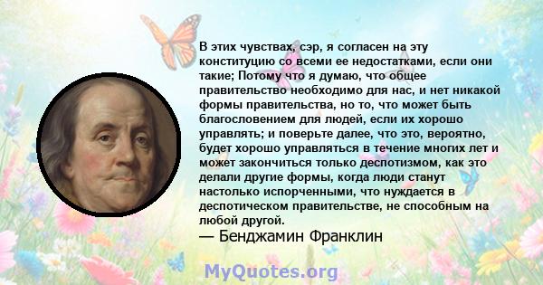 В этих чувствах, сэр, я согласен на эту конституцию со всеми ее недостатками, если они такие; Потому что я думаю, что общее правительство необходимо для нас, и нет никакой формы правительства, но то, что может быть