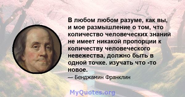 В любом любом разуме, как вы, и мое размышление о том, что количество человеческих знаний не имеет никакой пропорции к количеству человеческого невежества, должно быть в одной точке. изучать что -то новое.