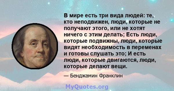 В мире есть три вида людей: те, кто неподвижен, люди, которые не получают этого, или не хотят ничего с этим делать; Есть люди, которые подвижны, люди, которые видят необходимость в переменах и готовы слушать это; И есть 