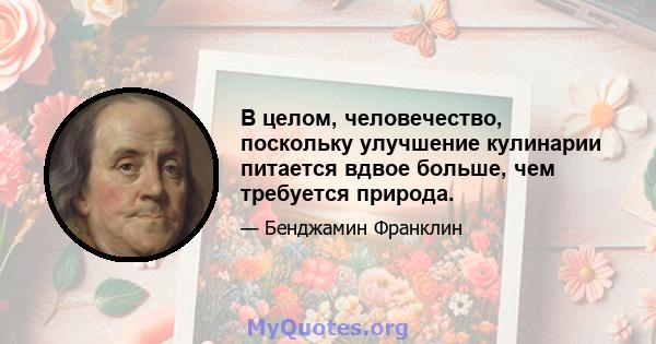 В целом, человечество, поскольку улучшение кулинарии питается вдвое больше, чем требуется природа.