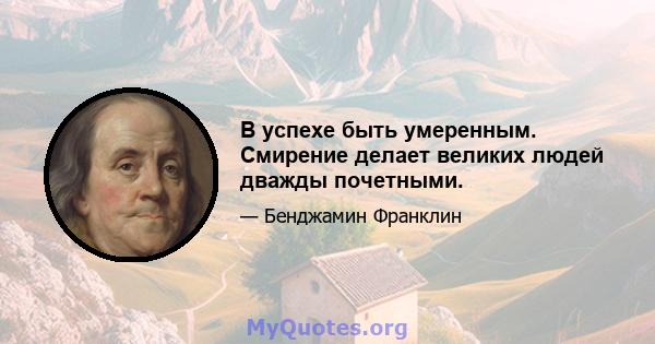 В успехе быть умеренным. Смирение делает великих людей дважды почетными.