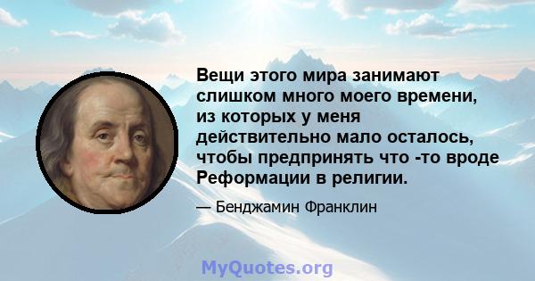 Вещи этого мира занимают слишком много моего времени, из которых у меня действительно мало осталось, чтобы предпринять что -то вроде Реформации в религии.