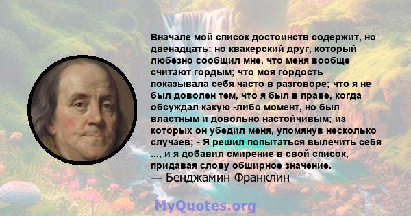 Вначале мой список достоинств содержит, но двенадцать: но квакерский друг, который любезно сообщил мне, что меня вообще считают гордым; что моя гордость показывала себя часто в разговоре; что я не был доволен тем, что я 