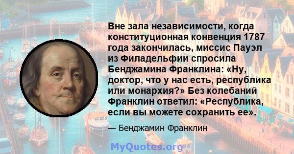 Вне зала независимости, когда конституционная конвенция 1787 года закончилась, миссис Пауэл из Филадельфии спросила Бенджамина Франклина: «Ну, доктор, что у нас есть, республика или монархия?» Без колебаний Франклин