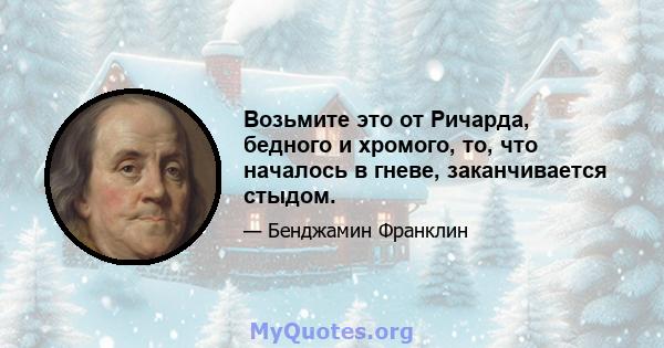 Возьмите это от Ричарда, бедного и хромого, то, что началось в гневе, заканчивается стыдом.