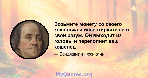 Возьмите монету со своего кошелька и инвестируйте ее в свой разум. Он выходит из головы и переполнит ваш кошелек.