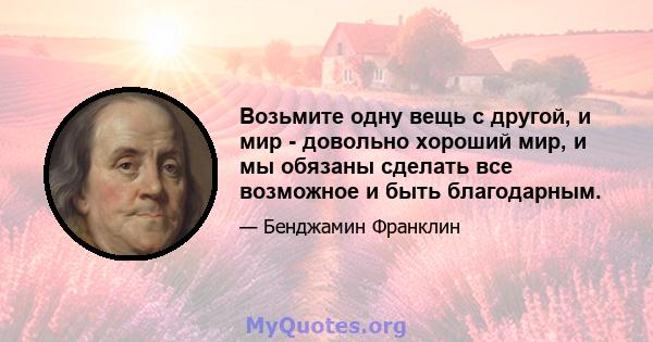 Возьмите одну вещь с другой, и мир - довольно хороший мир, и мы обязаны сделать все возможное и быть благодарным.