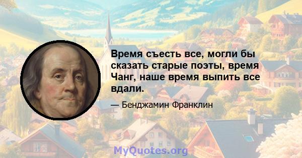 Время съесть все, могли бы сказать старые поэты, время Чанг, наше время выпить все вдали.