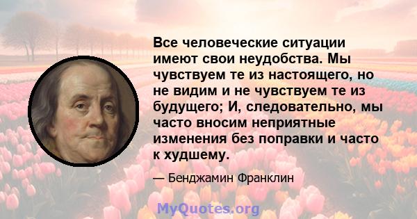 Все человеческие ситуации имеют свои неудобства. Мы чувствуем те из настоящего, но не видим и не чувствуем те из будущего; И, следовательно, мы часто вносим неприятные изменения без поправки и часто к худшему.