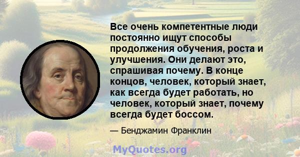 Все очень компетентные люди постоянно ищут способы продолжения обучения, роста и улучшения. Они делают это, спрашивая почему. В конце концов, человек, который знает, как всегда будет работать, но человек, который знает, 