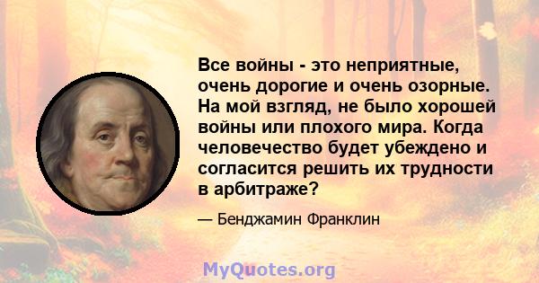 Все войны - это неприятные, очень дорогие и очень озорные. На мой взгляд, не было хорошей войны или плохого мира. Когда человечество будет убеждено и согласится решить их трудности в арбитраже?