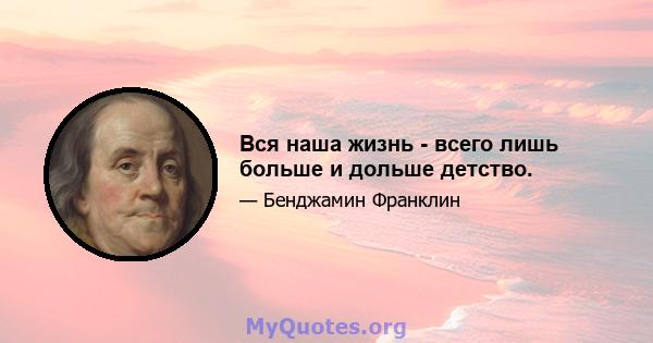 Вся наша жизнь - всего лишь больше и дольше детство.