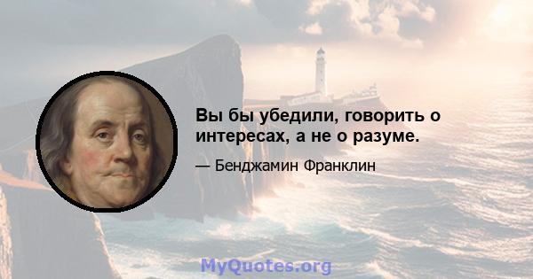 Вы бы убедили, говорить о интересах, а не о разуме.