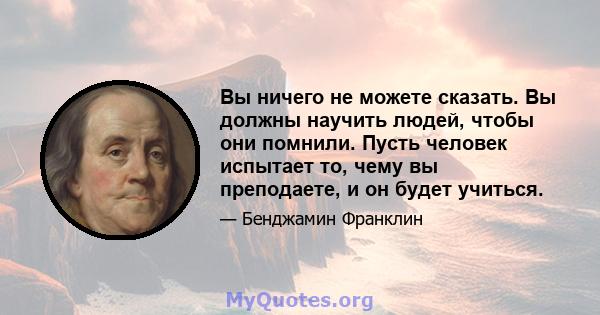 Вы ничего не можете сказать. Вы должны научить людей, чтобы они помнили. Пусть человек испытает то, чему вы преподаете, и он будет учиться.