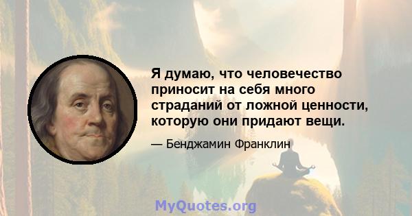 Я думаю, что человечество приносит на себя много страданий от ложной ценности, которую они придают вещи.