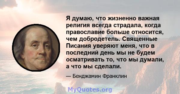 Я думаю, что жизненно важная религия всегда страдала, когда православие больше относится, чем добродетель. Священные Писания уверяют меня, что в последний день мы не будем осматривать то, что мы думали, а что мы сделали.