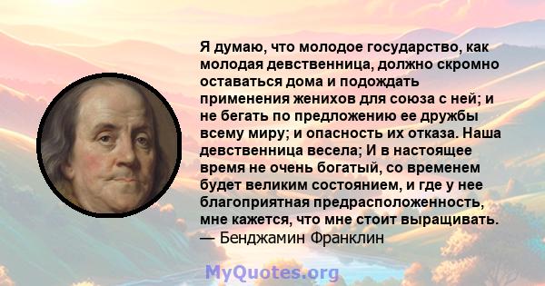 Я думаю, что молодое государство, как молодая девственница, должно скромно оставаться дома и подождать применения женихов для союза с ней; и не бегать по предложению ее дружбы всему миру; и опасность их отказа. Наша