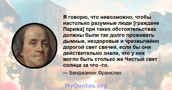 Я говорю, что невозможно, чтобы настолько разумные люди [граждане Парижа] при таких обстоятельствах должны были так долго проживать дымные, нездоровые и чрезвычайно дорогой свет свечей, если бы они действительно знали,