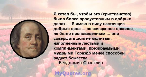 Я хотел бы, чтобы это (христианство) было более продуктивным в добрых делах ... Я имею в виду настоящие добрые дела ... не священное дневное, не было проповеденным ... или совершать долгие молитвы, наполненные лестьми и 