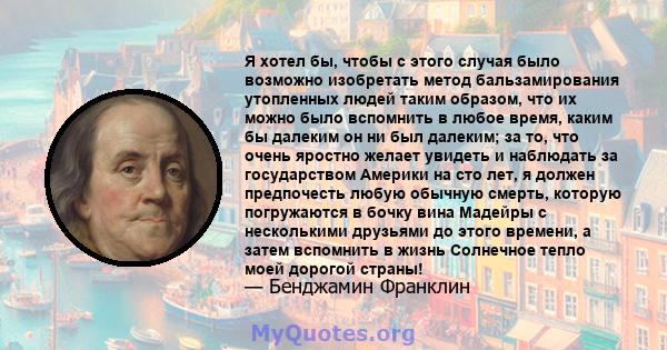 Я хотел бы, чтобы с этого случая было возможно изобретать метод бальзамирования утопленных людей таким образом, что их можно было вспомнить в любое время, каким бы далеким он ни был далеким; за то, что очень яростно