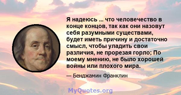 Я надеюсь ... что человечество в конце концов, так как они назовут себя разумными существами, будет иметь причину и достаточно смысл, чтобы уладить свои различия, не прорезая горло; По моему мнению, не было хорошей