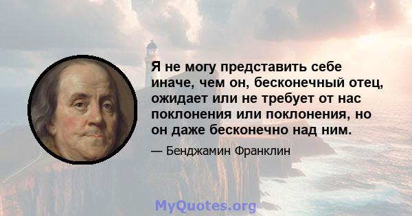 Я не могу представить себе иначе, чем он, бесконечный отец, ожидает или не требует от нас поклонения или поклонения, но он даже бесконечно над ним.