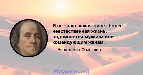 Я не знаю, какая живет более неестественная жизнь, подчиняется мужьям или командующим женам.