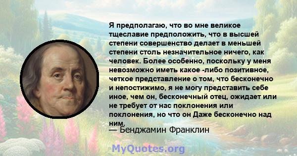 Я предполагаю, что во мне великое тщеславие предположить, что в высшей степени совершенство делает в меньшей степени столь незначительное ничего, как человек. Более особенно, поскольку у меня невозможно иметь какое