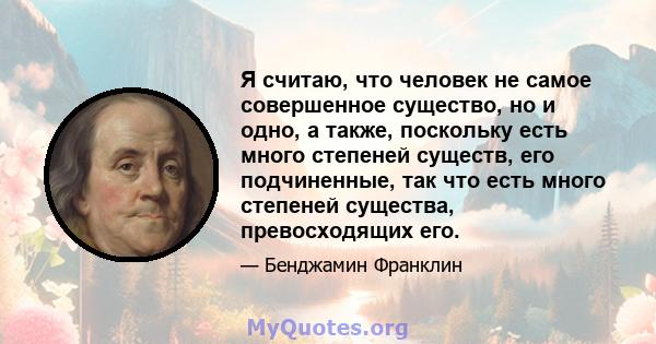 Я считаю, что человек не самое совершенное существо, но и одно, а также, поскольку есть много степеней существ, его подчиненные, так что есть много степеней существа, превосходящих его.