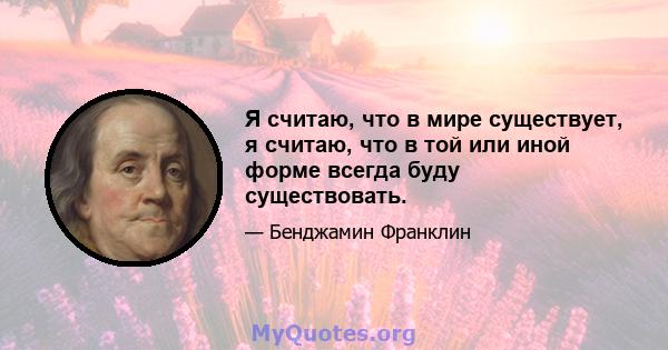 Я считаю, что в мире существует, я считаю, что в той или иной форме всегда буду существовать.