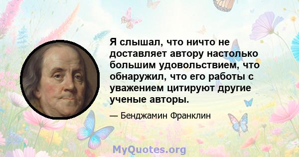 Я слышал, что ничто не доставляет автору настолько большим удовольствием, что обнаружил, что его работы с уважением цитируют другие ученые авторы.