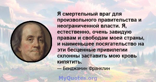 Я смертельный враг для произвольного правительства и неограниченной власти. Я, естественно, очень завидую правам и свободам моей страны, и наименьшее посягательство на эти бесценные привилегии склонны заставить мою