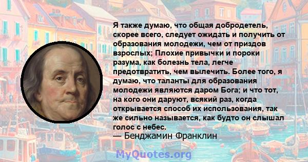 Я также думаю, что общая добродетель, скорее всего, следует ожидать и получить от образования молодежи, чем от приздов взрослых; Плохие привычки и пороки разума, как болезнь тела, легче предотвратить, чем вылечить.