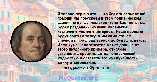 Я твердо верю в это ... что без его совместной помощи мы преуспеем в этом политическом здании не лучше, чем строители Вавилона: мы будем разделены на наши маленькие частичные местные интересы; Наши проекты будут сбиты с 