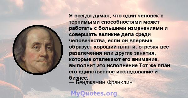 Я всегда думал, что один человек с терпимыми способностями может работать с большими изменениями и совершать великие дела среди человечества, если он впервые образует хороший план и, отрезая все развлечения или другие