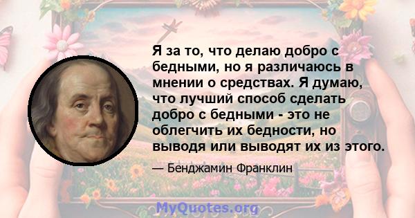 Я за то, что делаю добро с бедными, но я различаюсь в мнении о средствах. Я думаю, что лучший способ сделать добро с бедными - это не облегчить их бедности, но выводя или выводят их из этого.