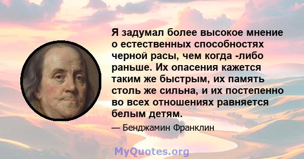 Я задумал более высокое мнение о естественных способностях черной расы, чем когда -либо раньше. Их опасения кажется таким же быстрым, их память столь же сильна, и их постепенно во всех отношениях равняется белым детям.