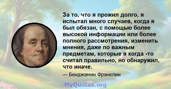 За то, что я прожил долго, я испытал много случаев, когда я был обязан, с помощью более высокой информации или более полного рассмотрения, изменить мнения, даже по важным предметам, которые я когда -то считал правильно, 