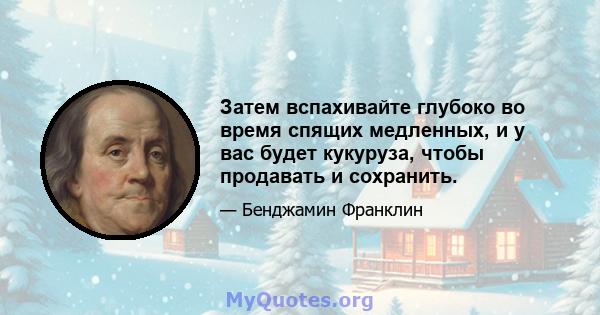 Затем вспахивайте глубоко во время спящих медленных, и у вас будет кукуруза, чтобы продавать и сохранить.